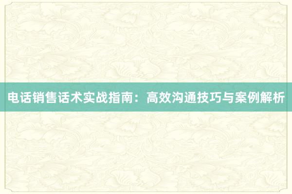 电话销售话术实战指南：高效沟通技巧与案例解析