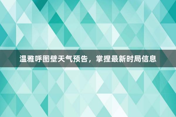 温雅呼图壁天气预告，掌捏最新时局信息